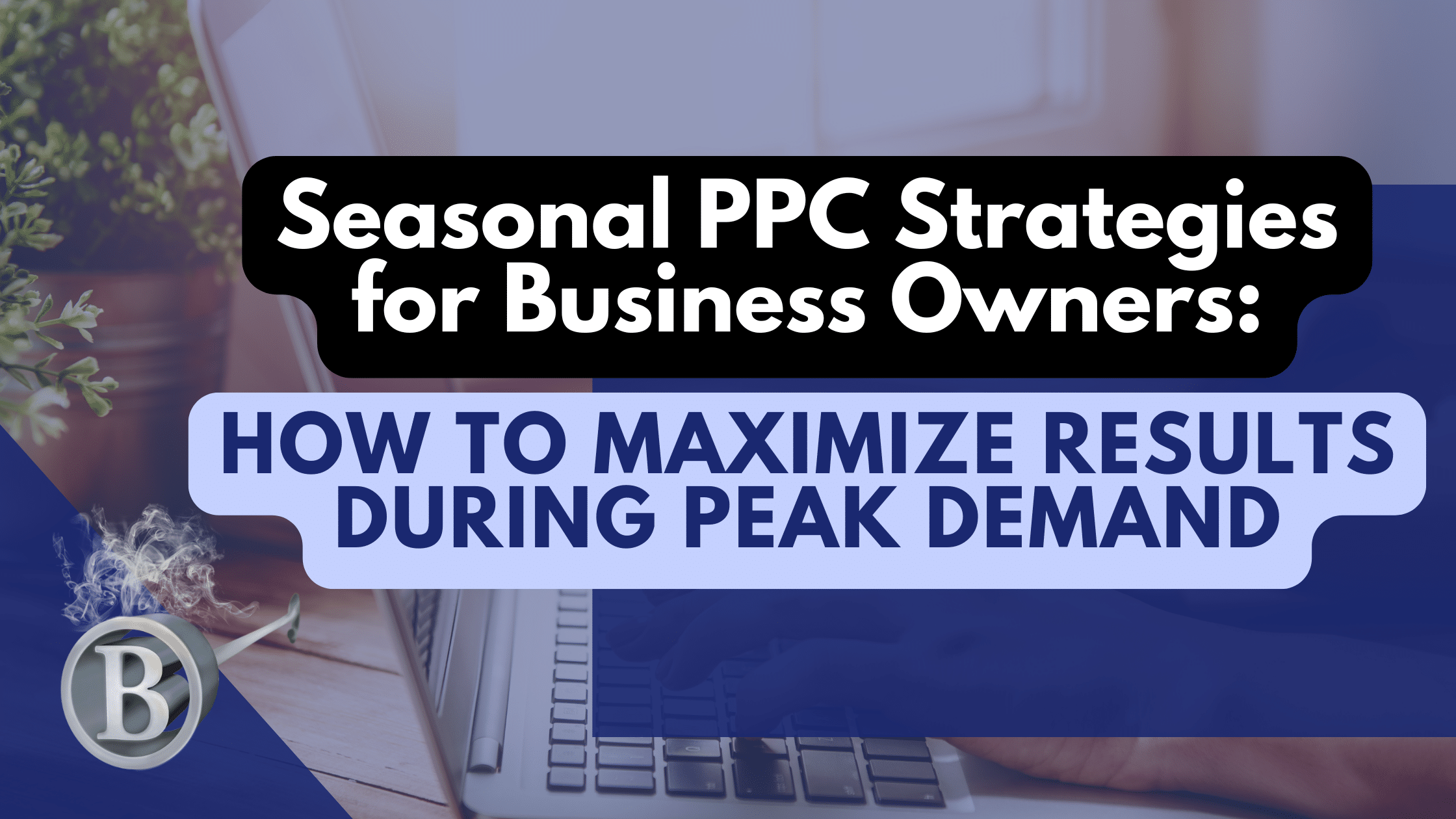 Seasonal PPC Strategies for Business Owners: How to Maximize Results During Peak Demand